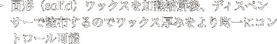 固形（solid）ワックスを加熱溶解後、ディスペンサーで塗布するのでワックス厚みをより均一にコントロール可能